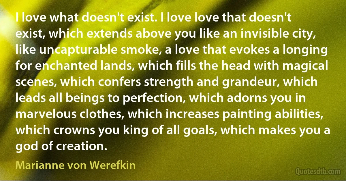 I love what doesn't exist. I love love that doesn't exist, which extends above you like an invisible city, like uncapturable smoke, a love that evokes a longing for enchanted lands, which fills the head with magical scenes, which confers strength and grandeur, which leads all beings to perfection, which adorns you in marvelous clothes, which increases painting abilities, which crowns you king of all goals, which makes you a god of creation. (Marianne von Werefkin)