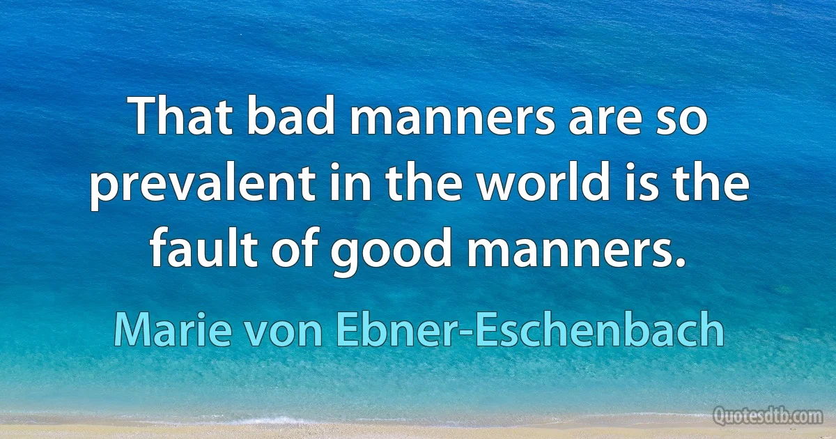 That bad manners are so prevalent in the world is the fault of good manners. (Marie von Ebner-Eschenbach)