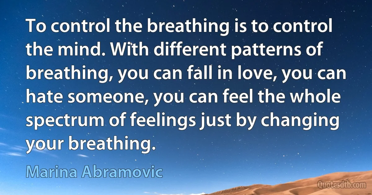 To control the breathing is to control the mind. With different patterns of breathing, you can fall in love, you can hate someone, you can feel the whole spectrum of feelings just by changing your breathing. (Marina Abramovic)