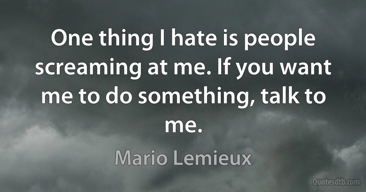 One thing I hate is people screaming at me. If you want me to do something, talk to me. (Mario Lemieux)