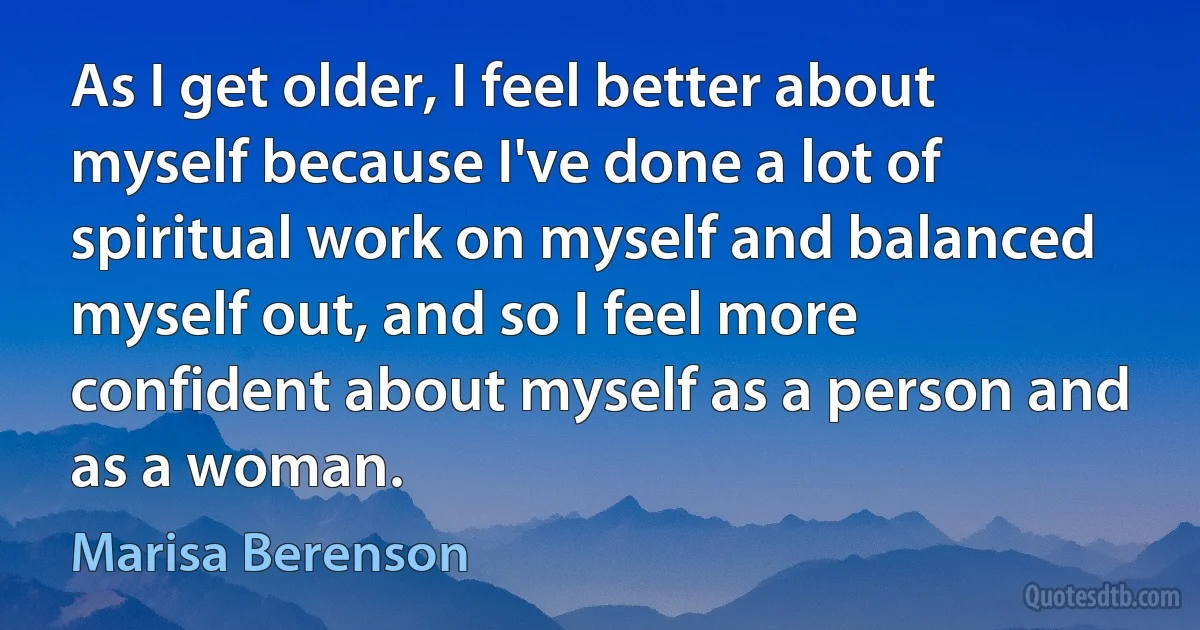 As I get older, I feel better about myself because I've done a lot of spiritual work on myself and balanced myself out, and so I feel more confident about myself as a person and as a woman. (Marisa Berenson)