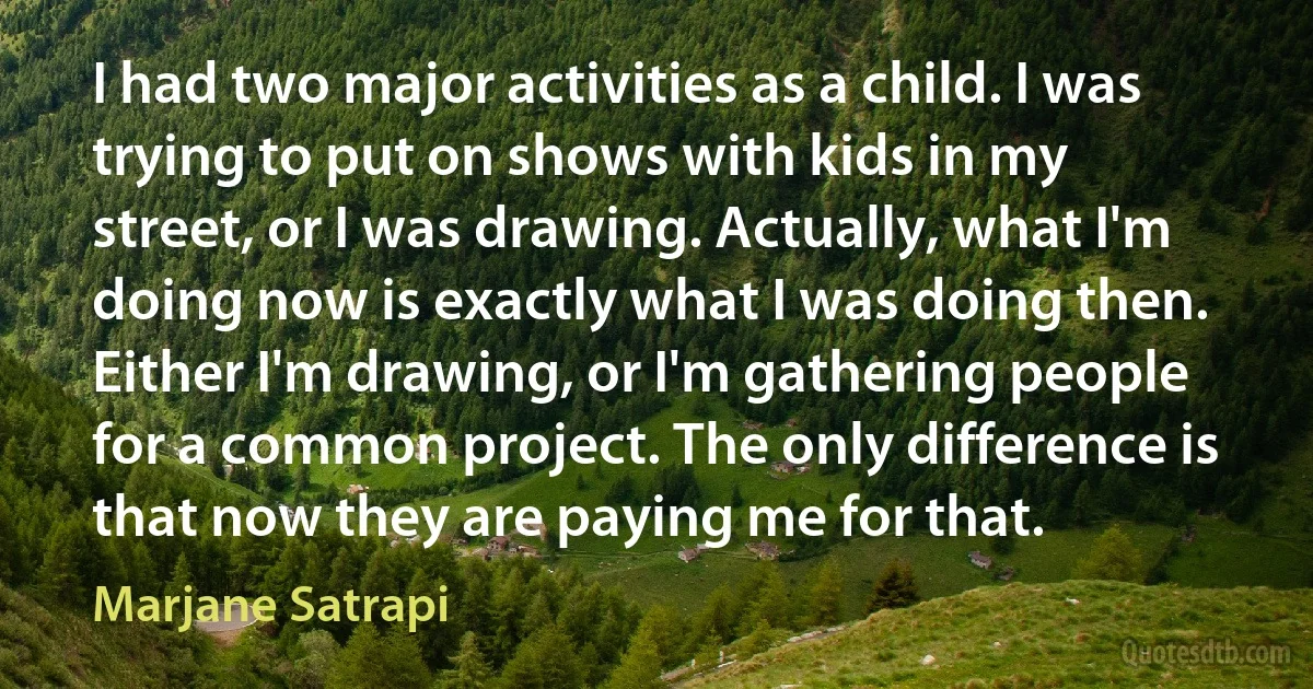 I had two major activities as a child. I was trying to put on shows with kids in my street, or I was drawing. Actually, what I'm doing now is exactly what I was doing then. Either I'm drawing, or I'm gathering people for a common project. The only difference is that now they are paying me for that. (Marjane Satrapi)