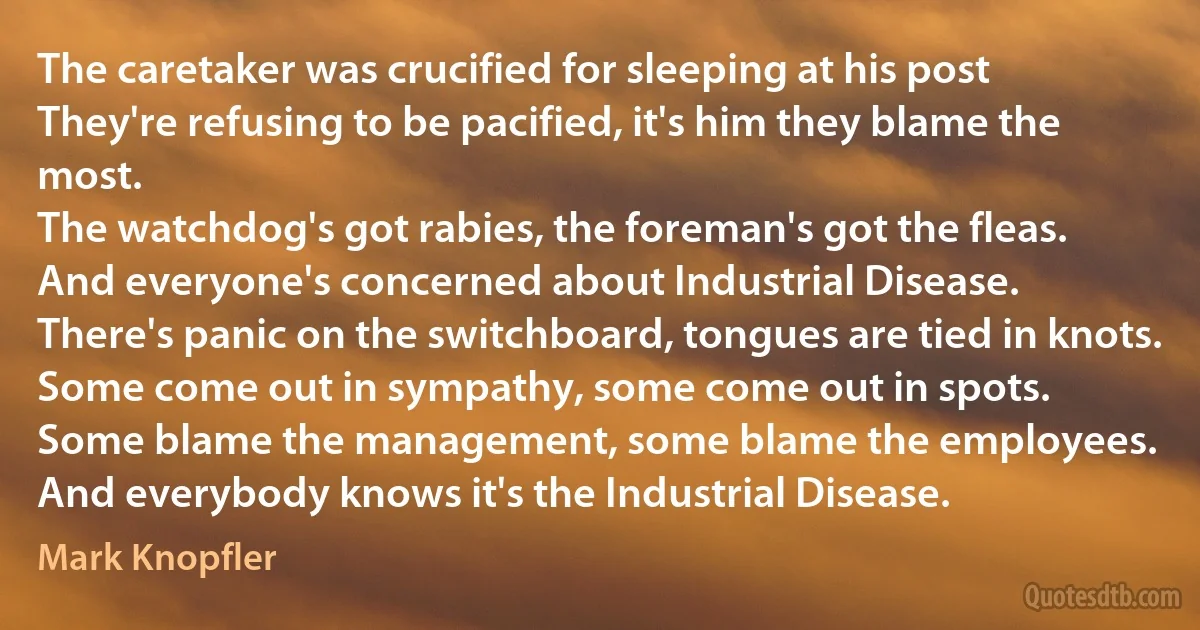 The caretaker was crucified for sleeping at his post
They're refusing to be pacified, it's him they blame the most.
The watchdog's got rabies, the foreman's got the fleas.
And everyone's concerned about Industrial Disease.
There's panic on the switchboard, tongues are tied in knots.
Some come out in sympathy, some come out in spots.
Some blame the management, some blame the employees.
And everybody knows it's the Industrial Disease. (Mark Knopfler)