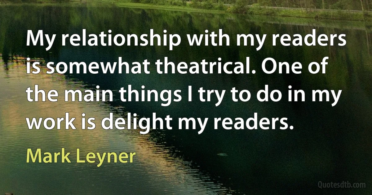 My relationship with my readers is somewhat theatrical. One of the main things I try to do in my work is delight my readers. (Mark Leyner)