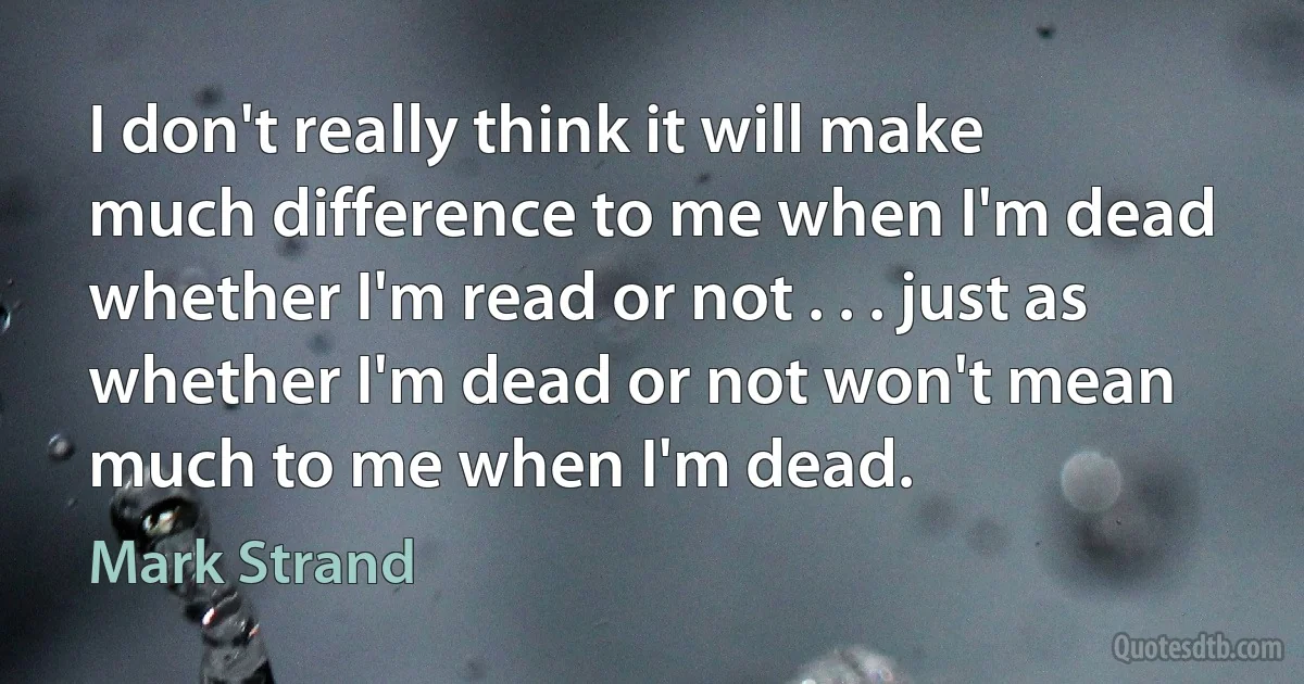 I don't really think it will make much difference to me when I'm dead whether I'm read or not . . . just as whether I'm dead or not won't mean much to me when I'm dead. (Mark Strand)