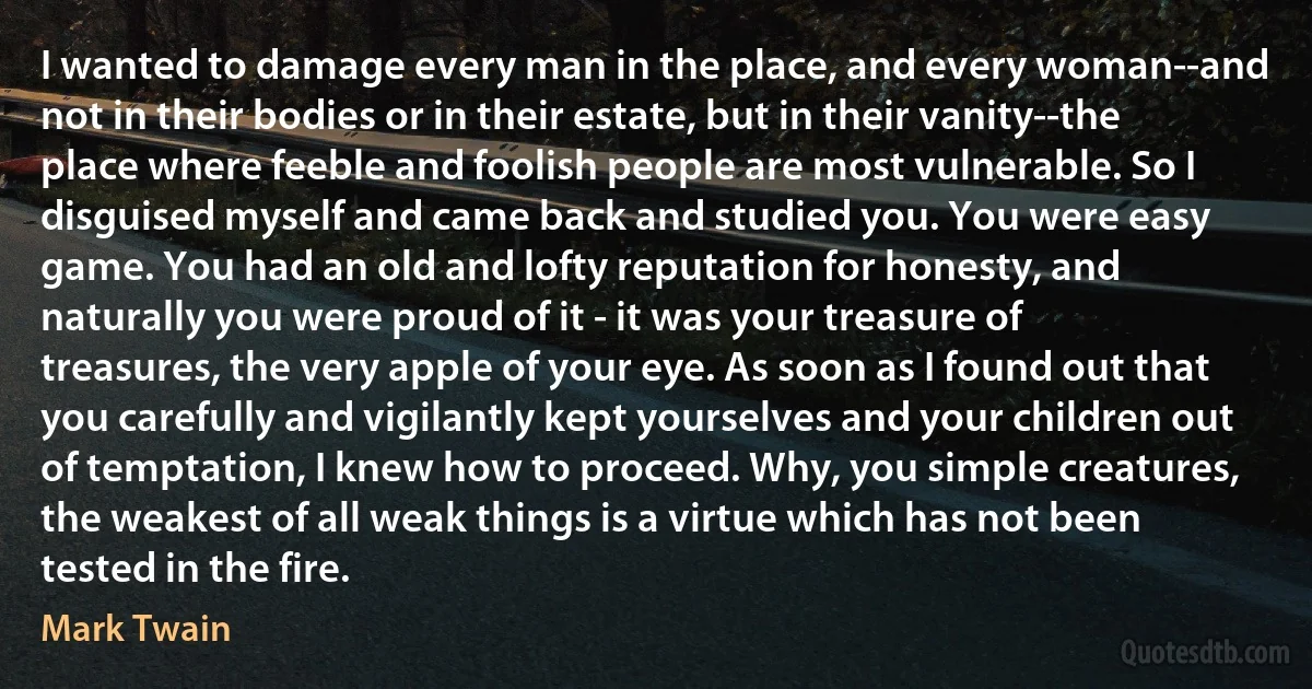 I wanted to damage every man in the place, and every woman--and not in their bodies or in their estate, but in their vanity--the place where feeble and foolish people are most vulnerable. So I disguised myself and came back and studied you. You were easy game. You had an old and lofty reputation for honesty, and naturally you were proud of it - it was your treasure of treasures, the very apple of your eye. As soon as I found out that you carefully and vigilantly kept yourselves and your children out of temptation, I knew how to proceed. Why, you simple creatures, the weakest of all weak things is a virtue which has not been tested in the fire. (Mark Twain)