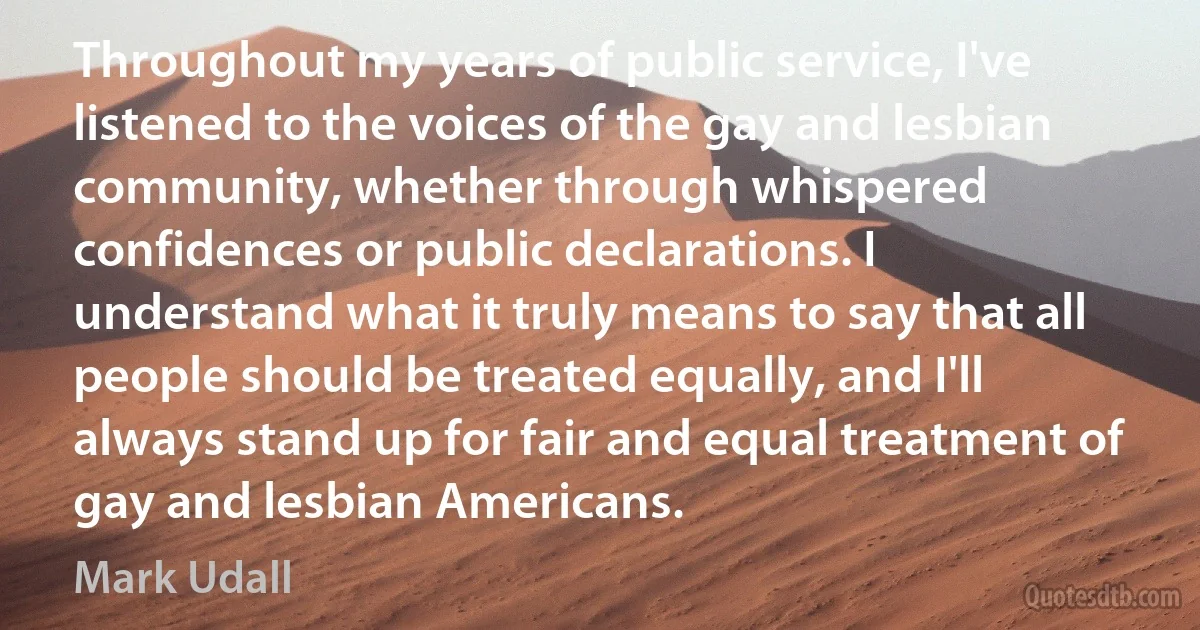 Throughout my years of public service, I've listened to the voices of the gay and lesbian community, whether through whispered confidences or public declarations. I understand what it truly means to say that all people should be treated equally, and I'll always stand up for fair and equal treatment of gay and lesbian Americans. (Mark Udall)