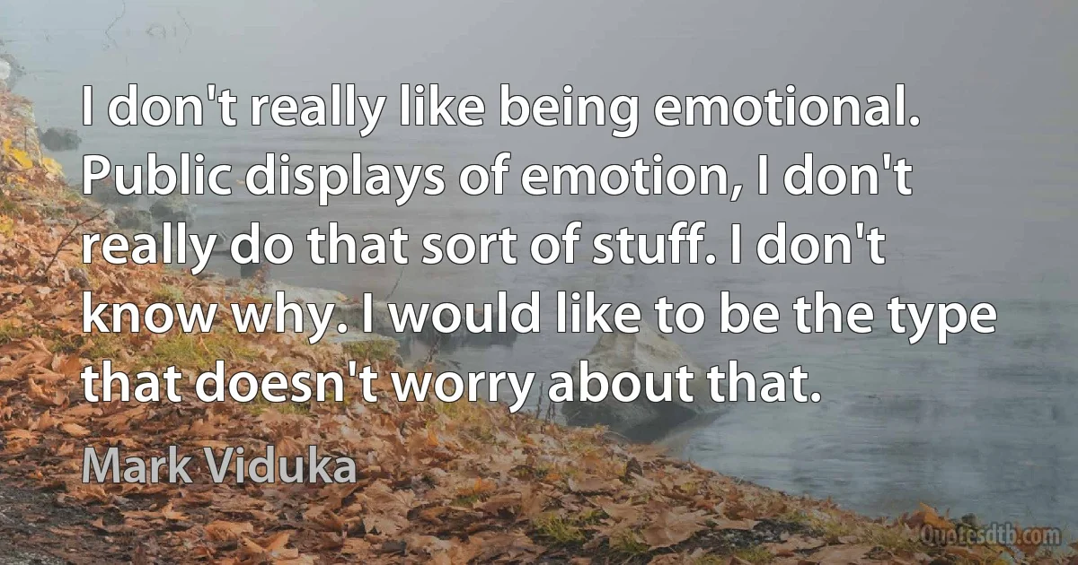 I don't really like being emotional. Public displays of emotion, I don't really do that sort of stuff. I don't know why. I would like to be the type that doesn't worry about that. (Mark Viduka)