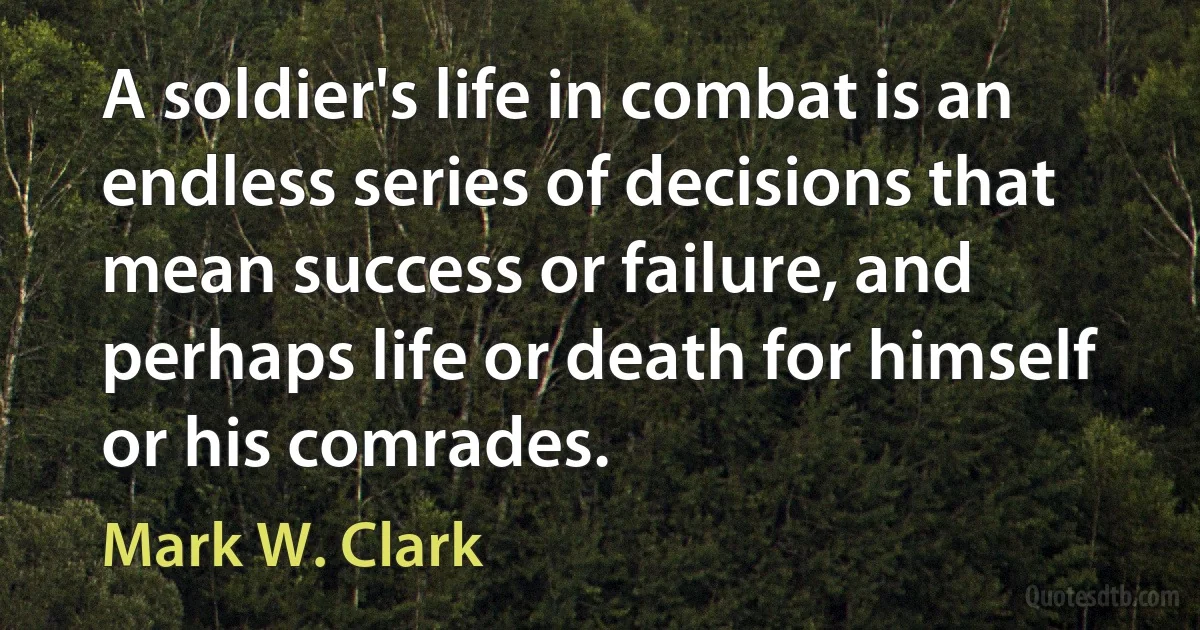 A soldier's life in combat is an endless series of decisions that mean success or failure, and perhaps life or death for himself or his comrades. (Mark W. Clark)