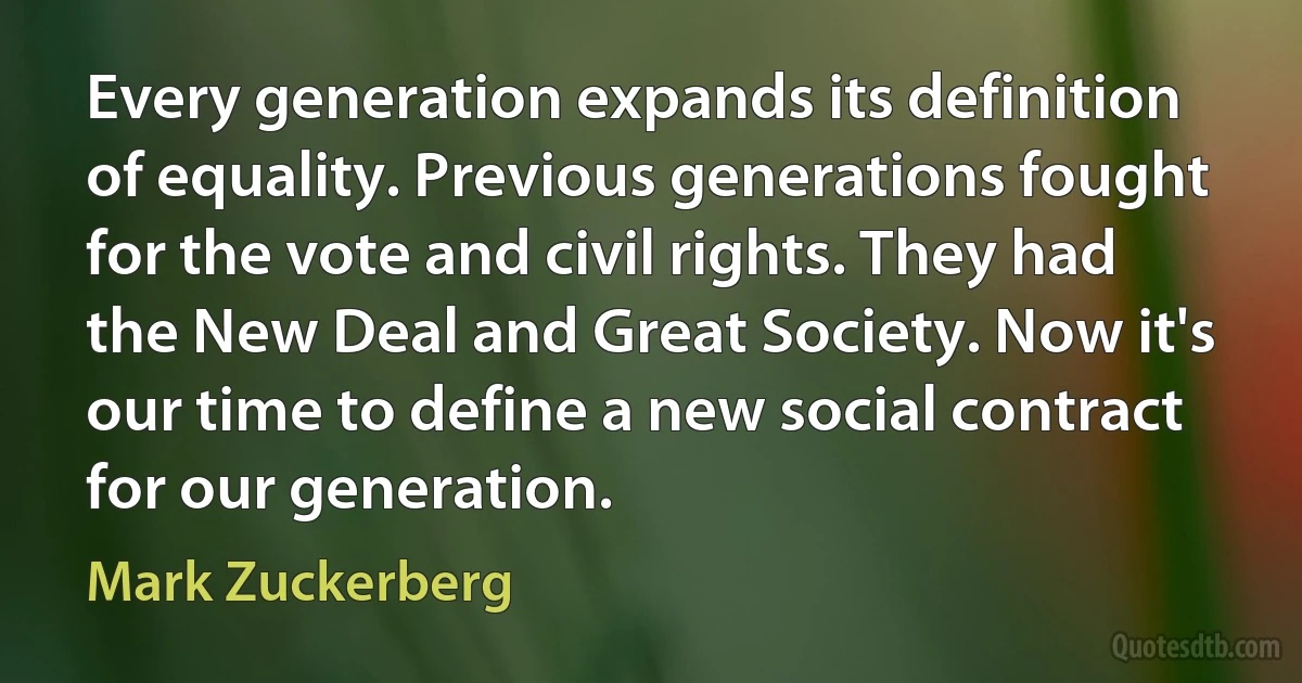 Every generation expands its definition of equality. Previous generations fought for the vote and civil rights. They had the New Deal and Great Society. Now it's our time to define a new social contract for our generation. (Mark Zuckerberg)