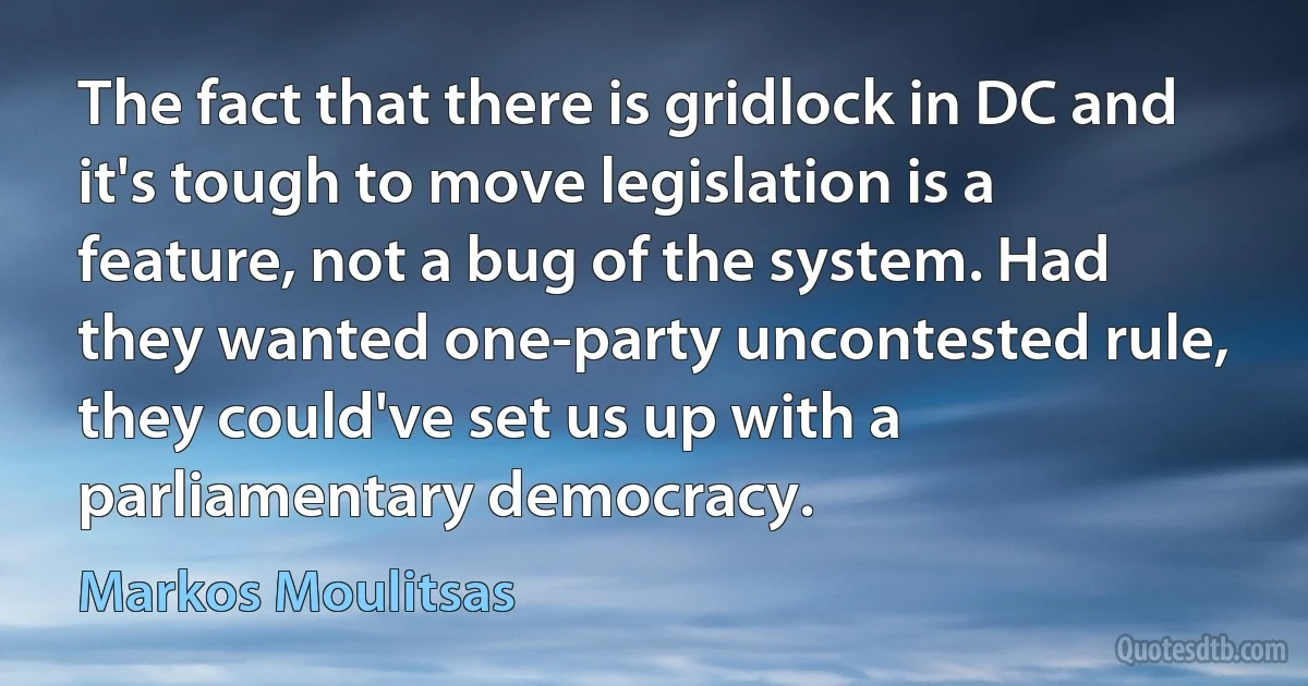 The fact that there is gridlock in DC and it's tough to move legislation is a feature, not a bug of the system. Had they wanted one-party uncontested rule, they could've set us up with a parliamentary democracy. (Markos Moulitsas)