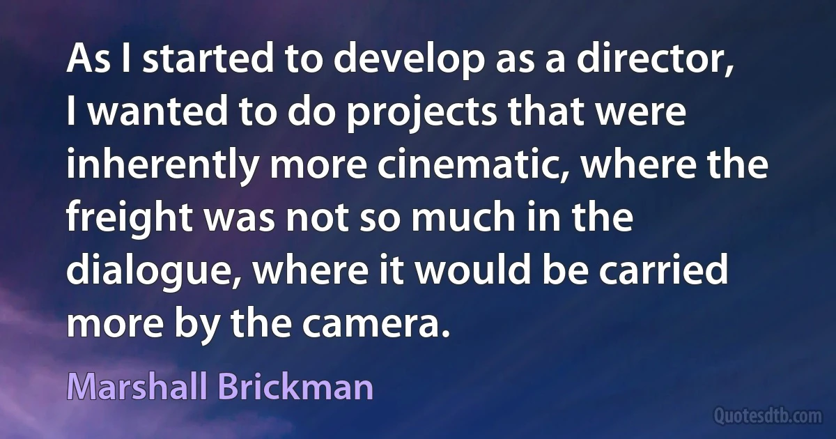 As I started to develop as a director, I wanted to do projects that were inherently more cinematic, where the freight was not so much in the dialogue, where it would be carried more by the camera. (Marshall Brickman)