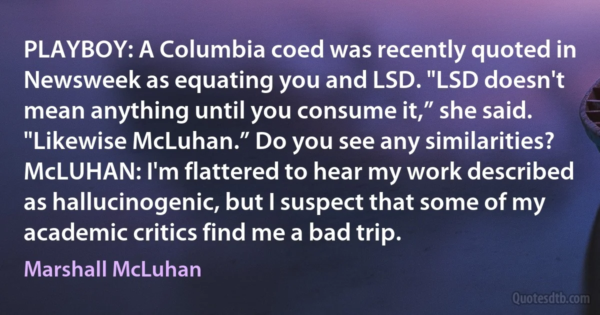 PLAYBOY: A Columbia coed was recently quoted in Newsweek as equating you and LSD. "LSD doesn't mean anything until you consume it,” she said. "Likewise McLuhan.” Do you see any similarities?
McLUHAN: I'm flattered to hear my work described as hallucinogenic, but I suspect that some of my academic critics find me a bad trip. (Marshall McLuhan)