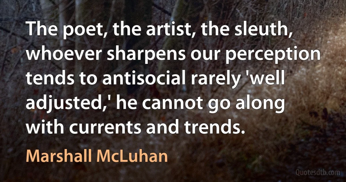 The poet, the artist, the sleuth, whoever sharpens our perception tends to antisocial rarely 'well adjusted,' he cannot go along with currents and trends. (Marshall McLuhan)