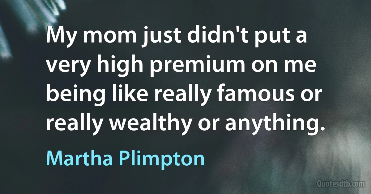 My mom just didn't put a very high premium on me being like really famous or really wealthy or anything. (Martha Plimpton)