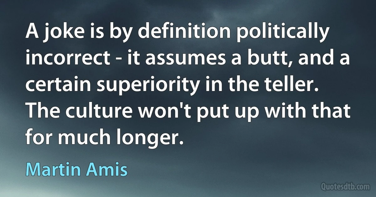 A joke is by definition politically incorrect - it assumes a butt, and a certain superiority in the teller. The culture won't put up with that for much longer. (Martin Amis)