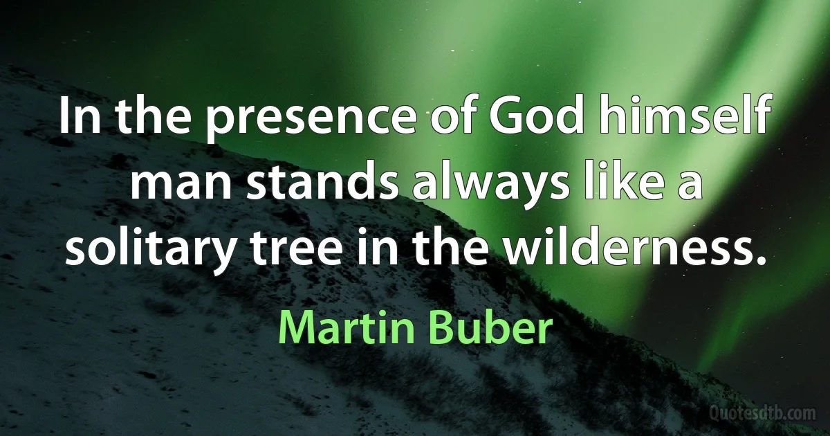 In the presence of God himself man stands always like a solitary tree in the wilderness. (Martin Buber)