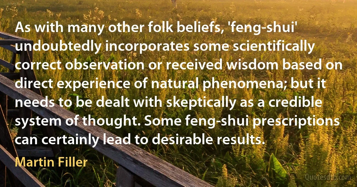 As with many other folk beliefs, 'feng-shui' undoubtedly incorporates some scientifically correct observation or received wisdom based on direct experience of natural phenomena; but it needs to be dealt with skeptically as a credible system of thought. Some feng-shui prescriptions can certainly lead to desirable results. (Martin Filler)