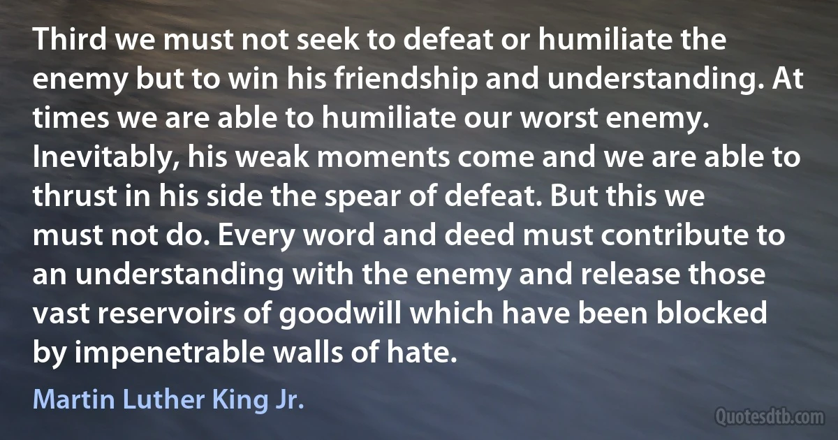 Third we must not seek to defeat or humiliate the enemy but to win his friendship and understanding. At times we are able to humiliate our worst enemy. Inevitably, his weak moments come and we are able to thrust in his side the spear of defeat. But this we must not do. Every word and deed must contribute to an understanding with the enemy and release those vast reservoirs of goodwill which have been blocked by impenetrable walls of hate. (Martin Luther King Jr.)