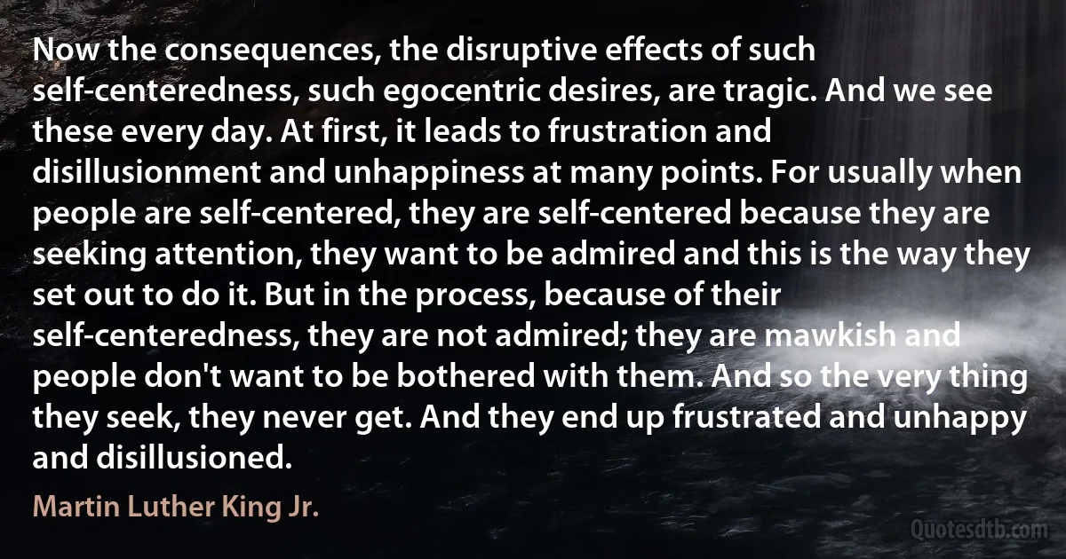 Now the consequences, the disruptive effects of such self-centeredness, such egocentric desires, are tragic. And we see these every day. At first, it leads to frustration and disillusionment and unhappiness at many points. For usually when people are self-centered, they are self-centered because they are seeking attention, they want to be admired and this is the way they set out to do it. But in the process, because of their self-centeredness, they are not admired; they are mawkish and people don't want to be bothered with them. And so the very thing they seek, they never get. And they end up frustrated and unhappy and disillusioned. (Martin Luther King Jr.)