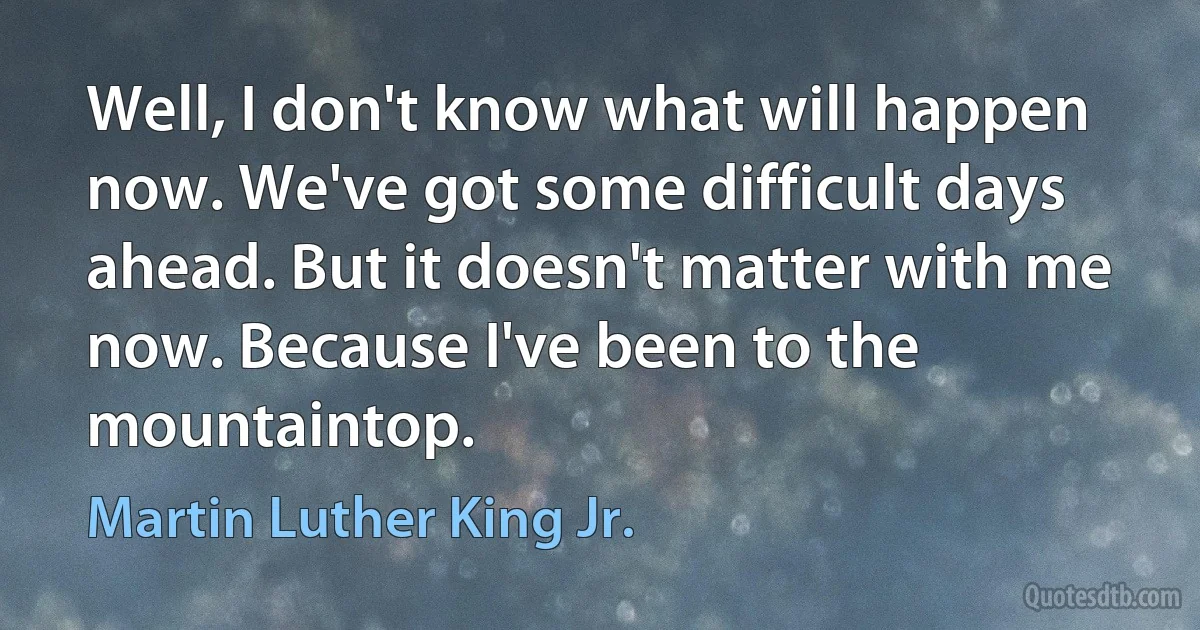 Well, I don't know what will happen now. We've got some difficult days ahead. But it doesn't matter with me now. Because I've been to the mountaintop. (Martin Luther King Jr.)