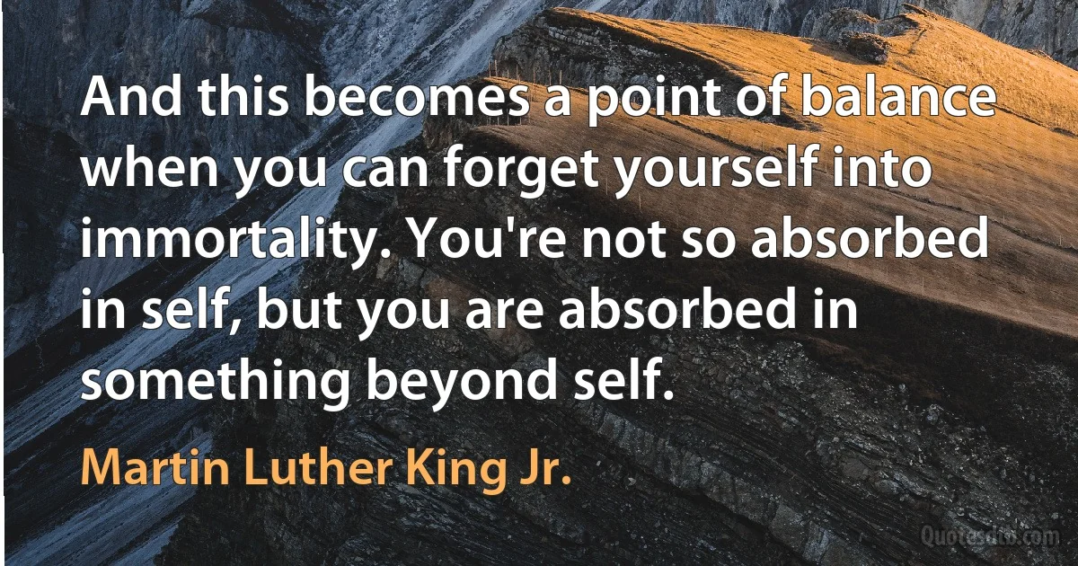 And this becomes a point of balance when you can forget yourself into immortality. You're not so absorbed in self, but you are absorbed in something beyond self. (Martin Luther King Jr.)