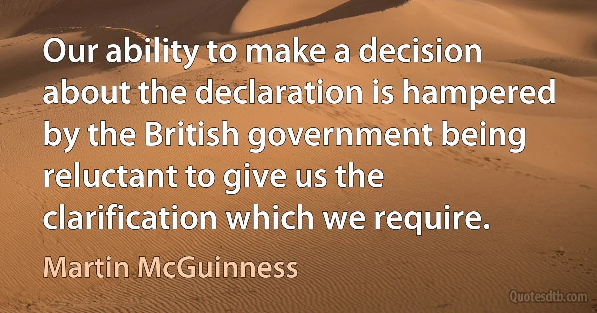 Our ability to make a decision about the declaration is hampered by the British government being reluctant to give us the clarification which we require. (Martin McGuinness)