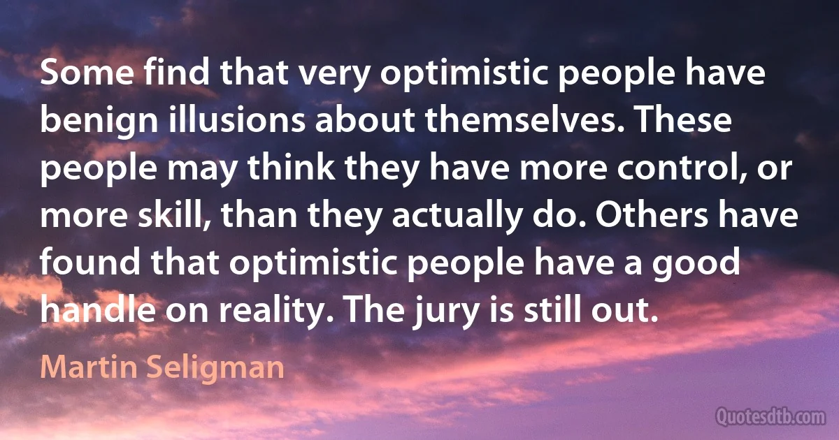 Some find that very optimistic people have benign illusions about themselves. These people may think they have more control, or more skill, than they actually do. Others have found that optimistic people have a good handle on reality. The jury is still out. (Martin Seligman)