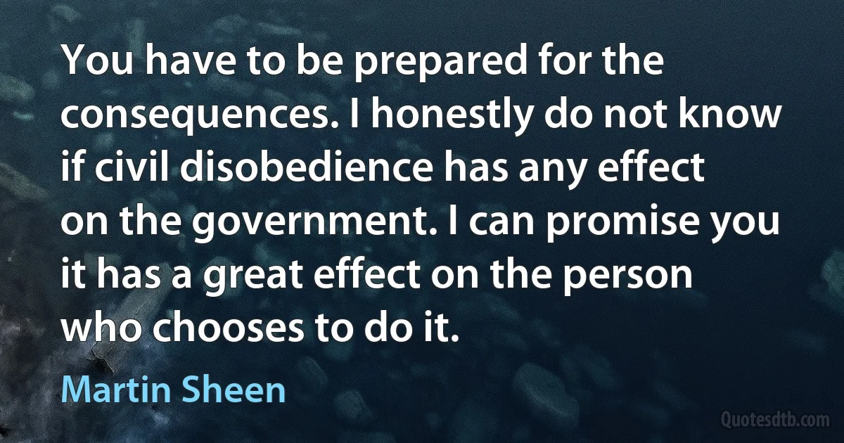 You have to be prepared for the consequences. I honestly do not know if civil disobedience has any effect on the government. I can promise you it has a great effect on the person who chooses to do it. (Martin Sheen)