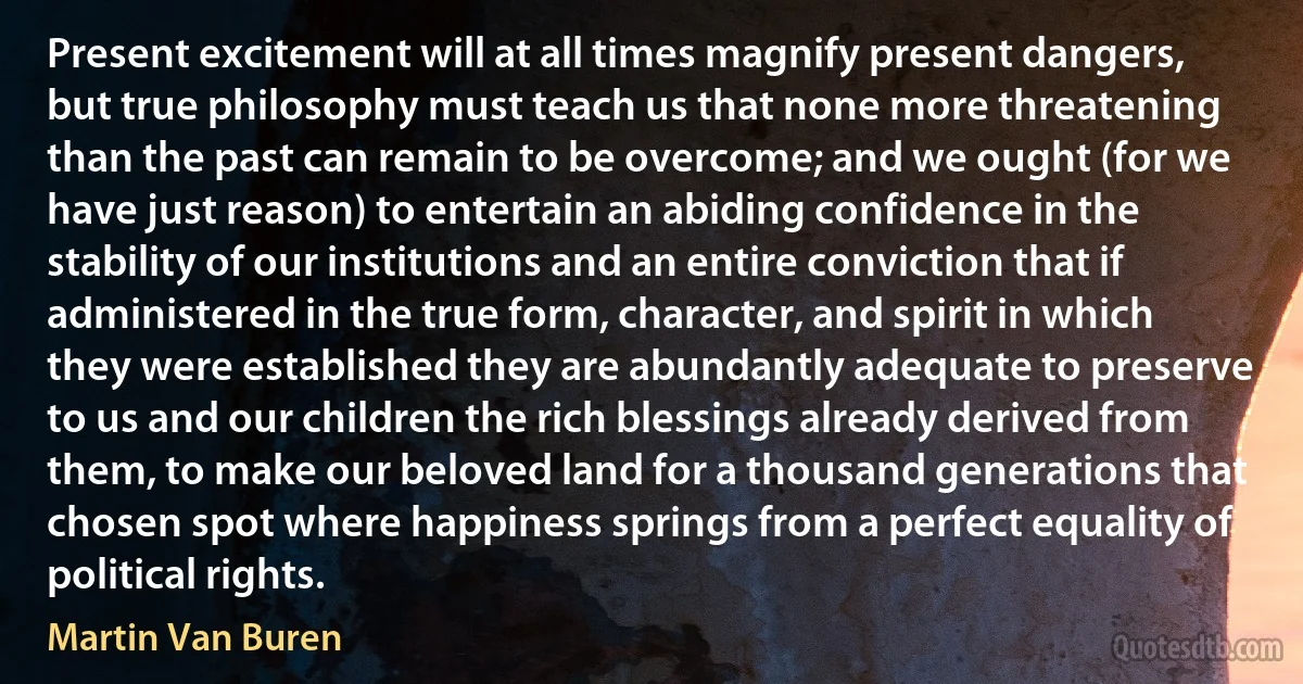 Present excitement will at all times magnify present dangers, but true philosophy must teach us that none more threatening than the past can remain to be overcome; and we ought (for we have just reason) to entertain an abiding confidence in the stability of our institutions and an entire conviction that if administered in the true form, character, and spirit in which they were established they are abundantly adequate to preserve to us and our children the rich blessings already derived from them, to make our beloved land for a thousand generations that chosen spot where happiness springs from a perfect equality of political rights. (Martin Van Buren)