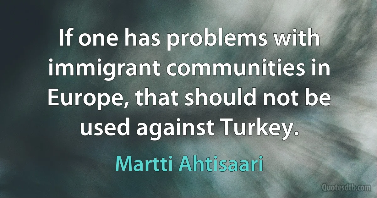 If one has problems with immigrant communities in Europe, that should not be used against Turkey. (Martti Ahtisaari)