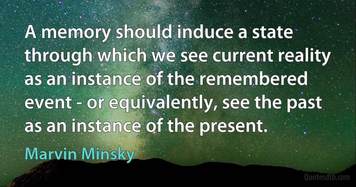 A memory should induce a state through which we see current reality as an instance of the remembered event - or equivalently, see the past as an instance of the present. (Marvin Minsky)