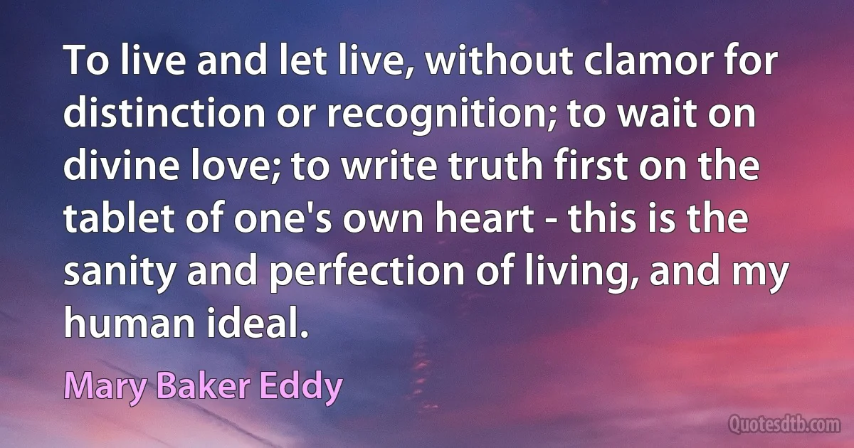 To live and let live, without clamor for distinction or recognition; to wait on divine love; to write truth first on the tablet of one's own heart - this is the sanity and perfection of living, and my human ideal. (Mary Baker Eddy)