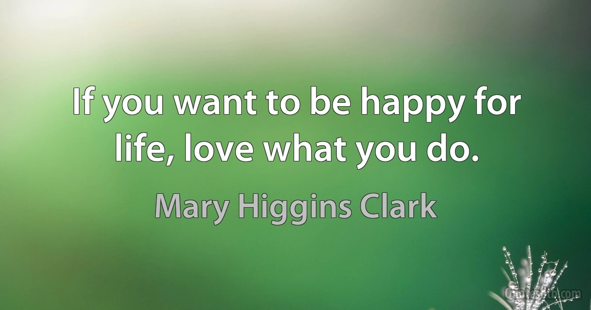 If you want to be happy for life, love what you do. (Mary Higgins Clark)