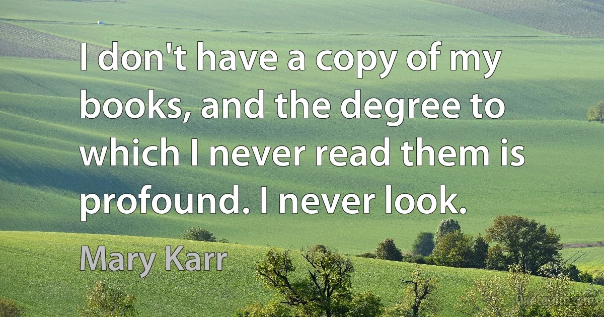 I don't have a copy of my books, and the degree to which I never read them is profound. I never look. (Mary Karr)