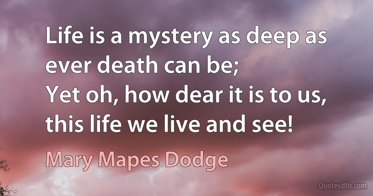 Life is a mystery as deep as ever death can be;
Yet oh, how dear it is to us, this life we live and see! (Mary Mapes Dodge)