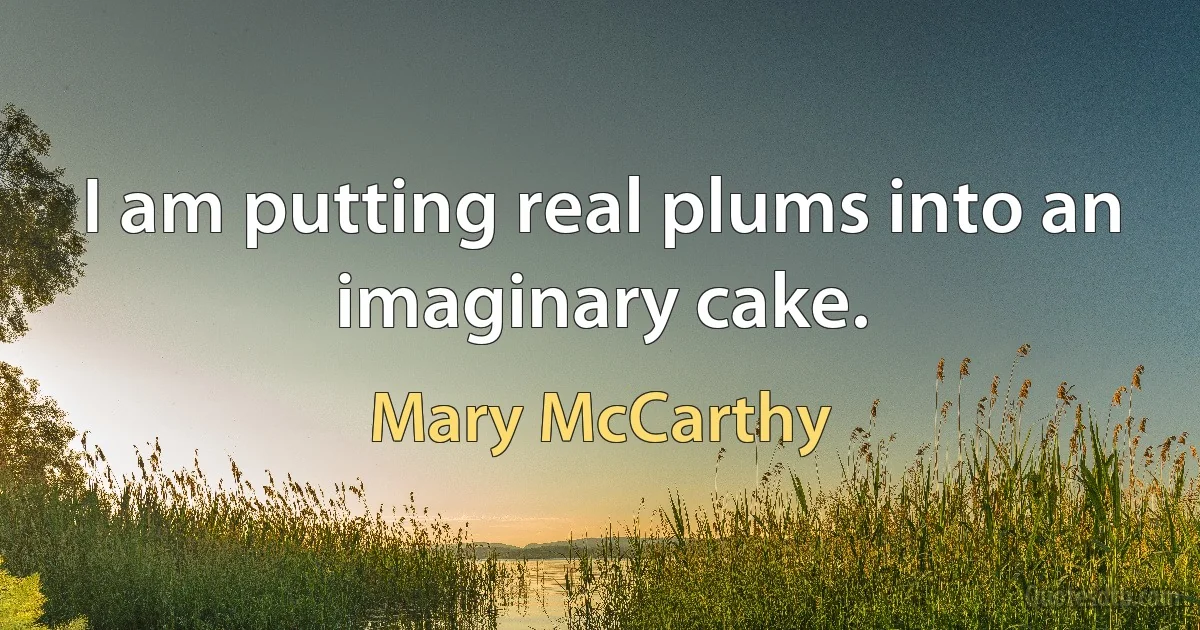 I am putting real plums into an imaginary cake. (Mary McCarthy)