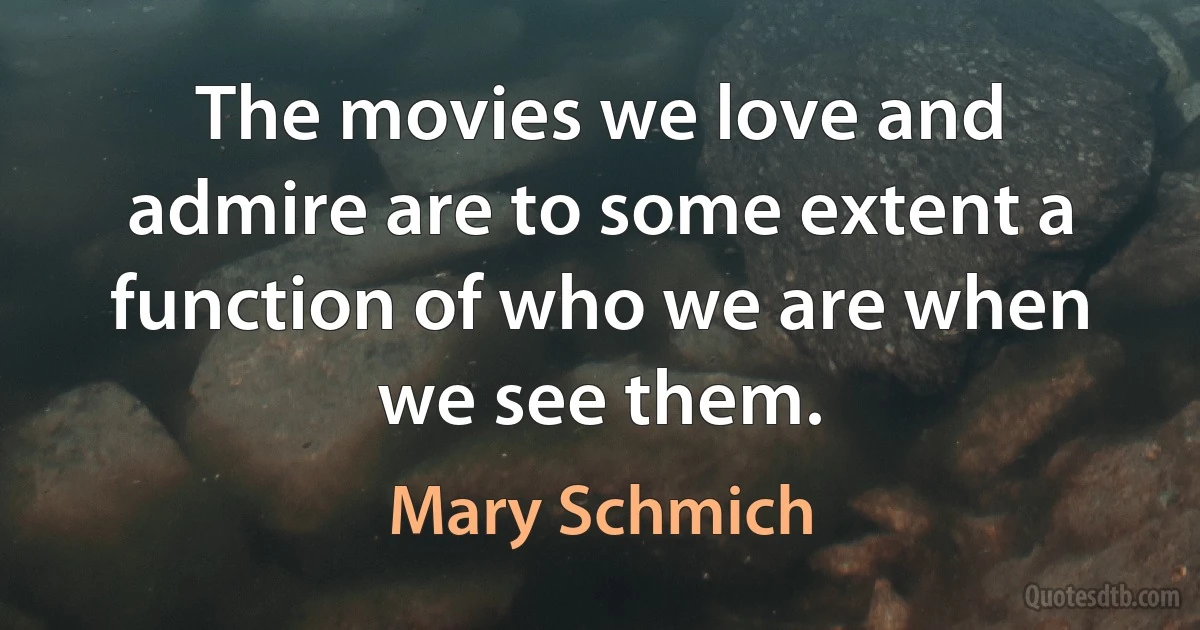 The movies we love and admire are to some extent a function of who we are when we see them. (Mary Schmich)