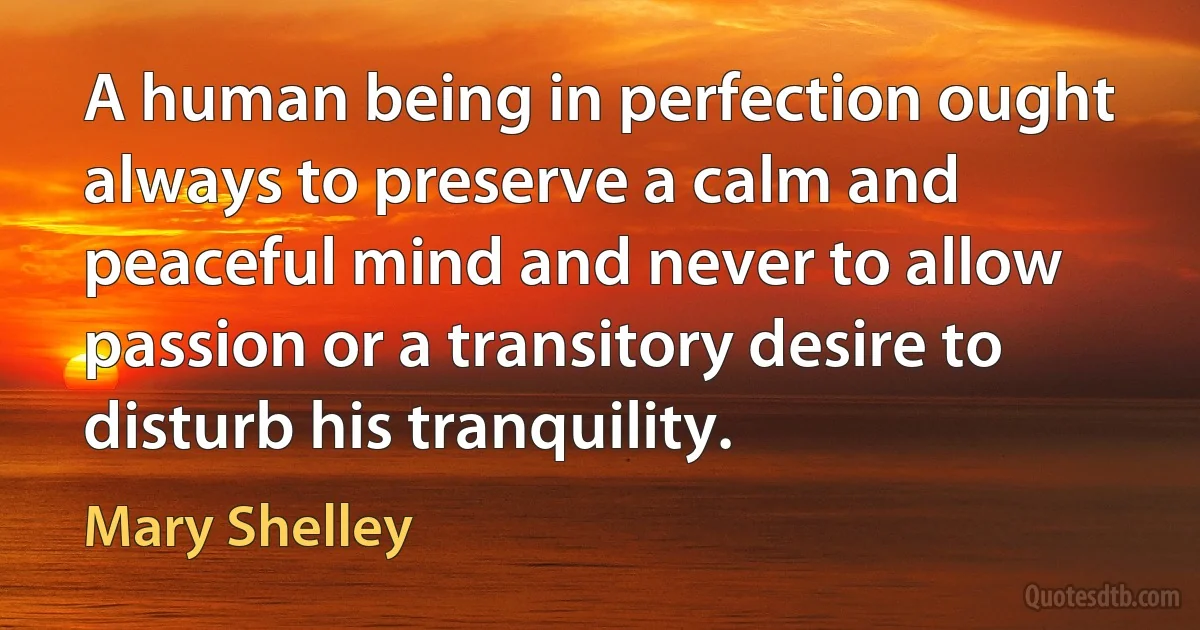 A human being in perfection ought always to preserve a calm and peaceful mind and never to allow passion or a transitory desire to disturb his tranquility. (Mary Shelley)