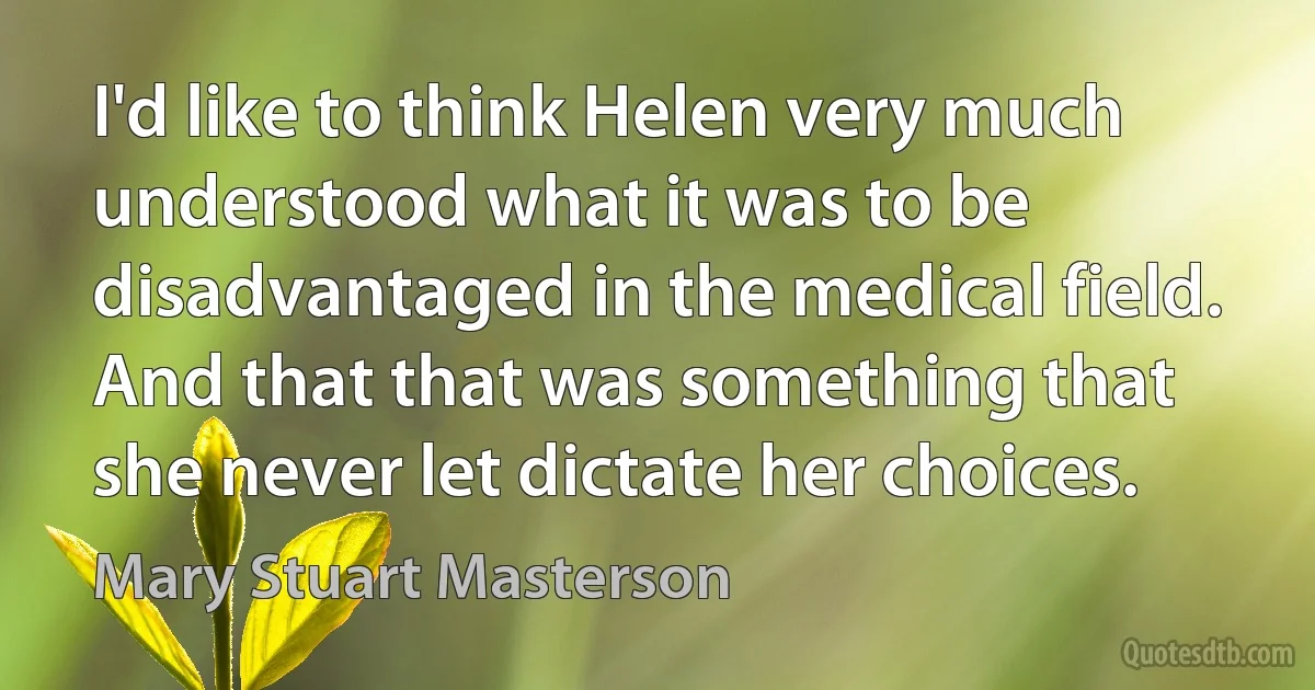 I'd like to think Helen very much understood what it was to be disadvantaged in the medical field. And that that was something that she never let dictate her choices. (Mary Stuart Masterson)