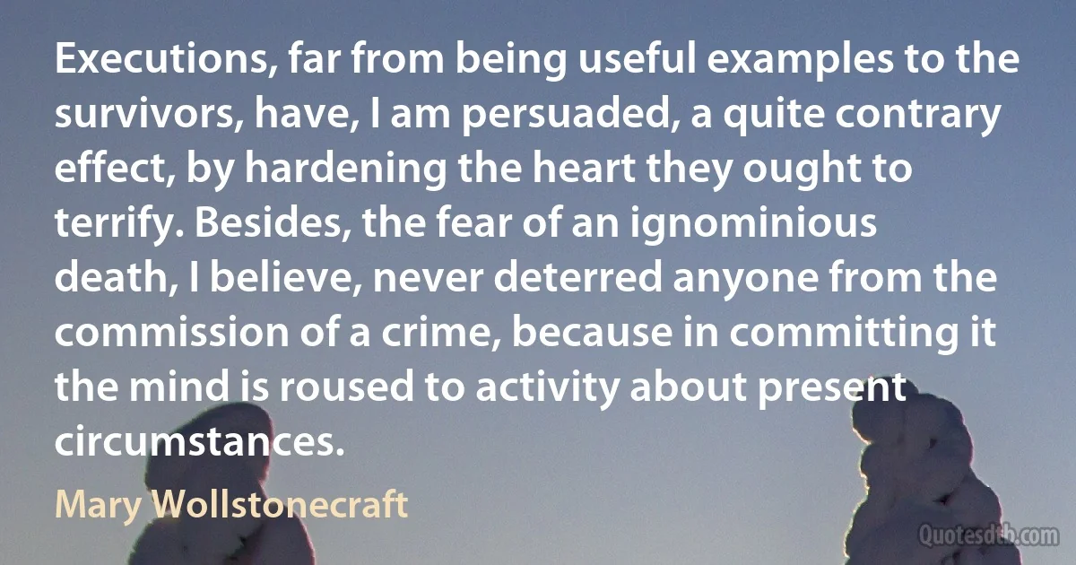 Executions, far from being useful examples to the survivors, have, I am persuaded, a quite contrary effect, by hardening the heart they ought to terrify. Besides, the fear of an ignominious death, I believe, never deterred anyone from the commission of a crime, because in committing it the mind is roused to activity about present circumstances. (Mary Wollstonecraft)