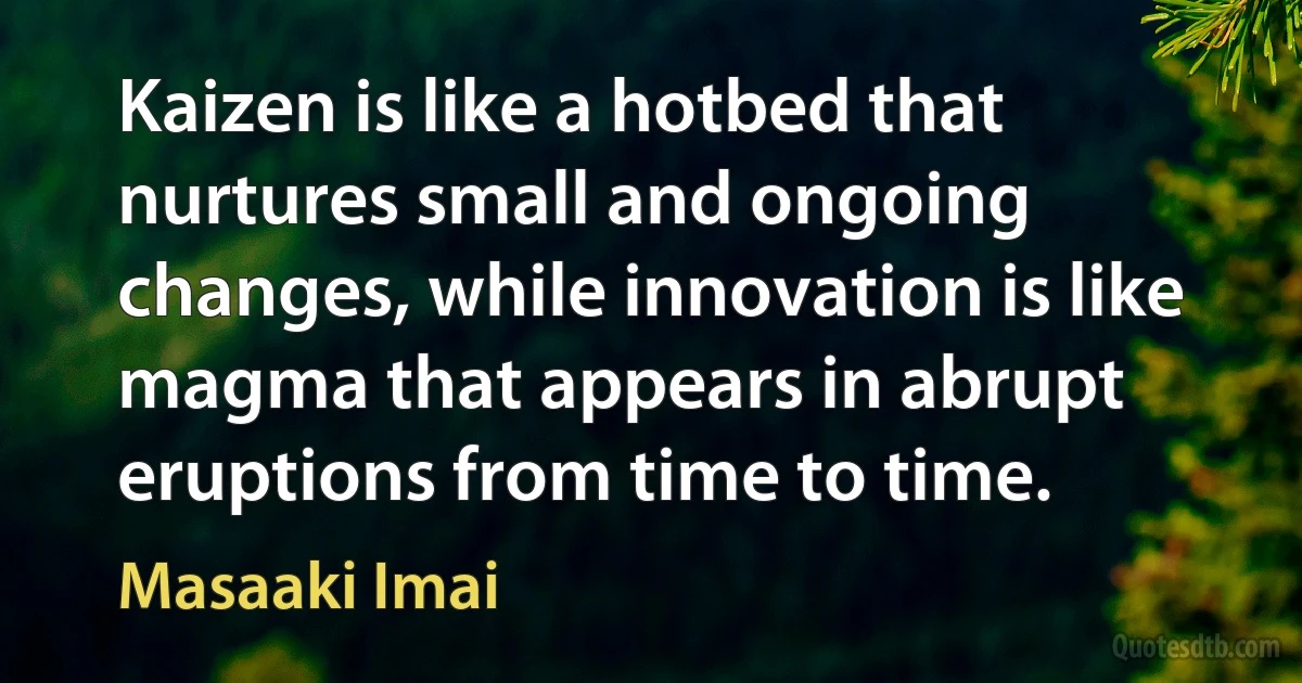 Kaizen is like a hotbed that nurtures small and ongoing changes, while innovation is like magma that appears in abrupt eruptions from time to time. (Masaaki Imai)