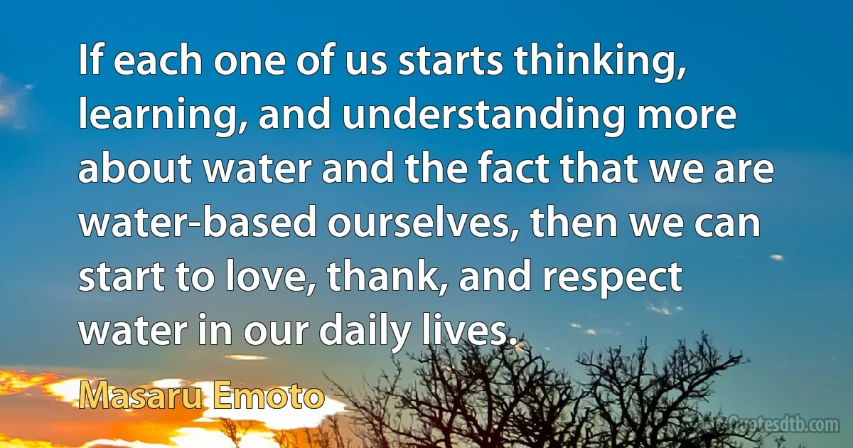 If each one of us starts thinking, learning, and understanding more about water and the fact that we are water-based ourselves, then we can start to love, thank, and respect water in our daily lives. (Masaru Emoto)