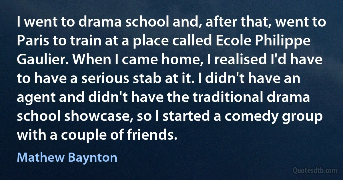 I went to drama school and, after that, went to Paris to train at a place called Ecole Philippe Gaulier. When I came home, I realised I'd have to have a serious stab at it. I didn't have an agent and didn't have the traditional drama school showcase, so I started a comedy group with a couple of friends. (Mathew Baynton)