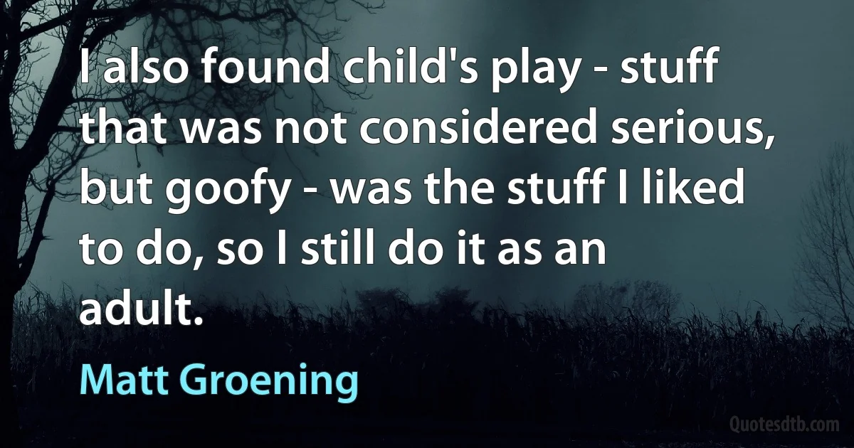 I also found child's play - stuff that was not considered serious, but goofy - was the stuff I liked to do, so I still do it as an adult. (Matt Groening)