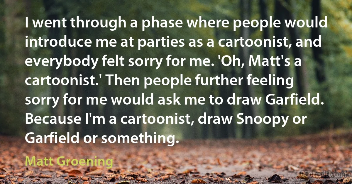 I went through a phase where people would introduce me at parties as a cartoonist, and everybody felt sorry for me. 'Oh, Matt's a cartoonist.' Then people further feeling sorry for me would ask me to draw Garfield. Because I'm a cartoonist, draw Snoopy or Garfield or something. (Matt Groening)