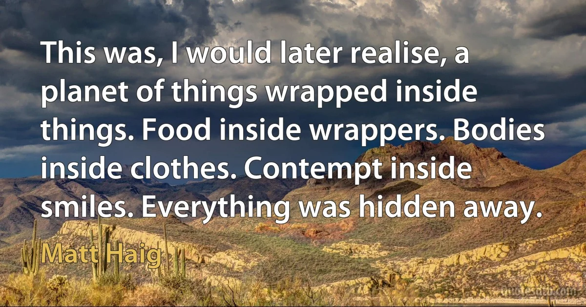 This was, I would later realise, a planet of things wrapped inside things. Food inside wrappers. Bodies inside clothes. Contempt inside smiles. Everything was hidden away. (Matt Haig)