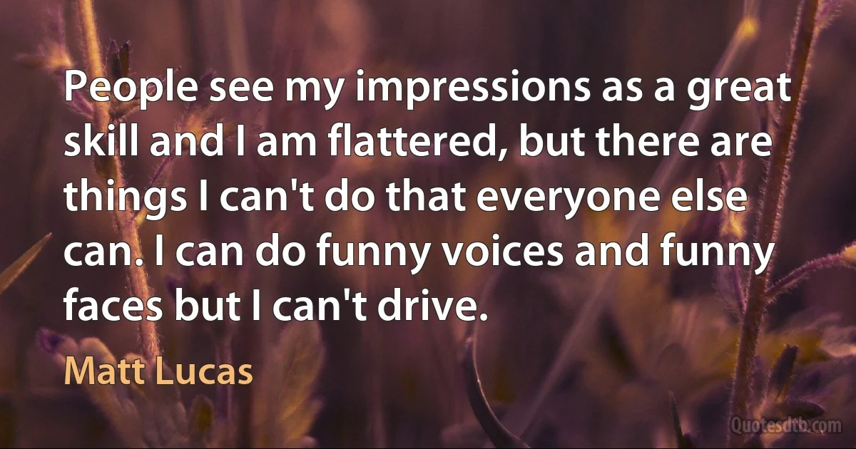 People see my impressions as a great skill and I am flattered, but there are things I can't do that everyone else can. I can do funny voices and funny faces but I can't drive. (Matt Lucas)