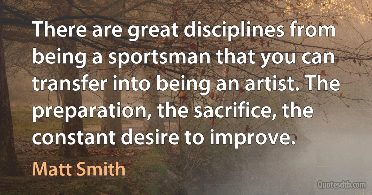 There are great disciplines from being a sportsman that you can transfer into being an artist. The preparation, the sacrifice, the constant desire to improve. (Matt Smith)