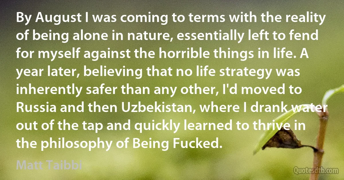 By August I was coming to terms with the reality of being alone in nature, essentially left to fend for myself against the horrible things in life. A year later, believing that no life strategy was inherently safer than any other, I'd moved to Russia and then Uzbekistan, where I drank water out of the tap and quickly learned to thrive in the philosophy of Being Fucked. (Matt Taibbi)